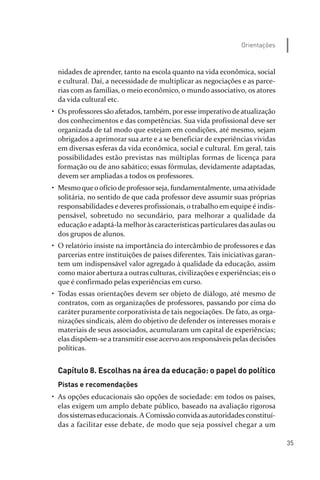 35
Orientações
nidades de aprender, tanto na escola quanto na vida econômica, social
e cultural. Daí, a necessidade de multiplicar as negociações e as parce­
rias com as famílias, o meio econômico, o mundo associativo, os atores
da vida cultural etc.
• Os professoressãoafetados, também, poresse imperativodeatualização
dos conhecimentos e das competências. Sua vida profissional deve ser
organizada de tal modo que estejam em condições, até mesmo, sejam
obrigados a aprimorar sua arte e a se beneficiar de experiências vividas
em diversas esferas da vida econômica, social e cultural. Em geral, tais
possibilidades estão previstas nas múltiplas formas de licença para
formação ou de ano sabático; essas fórmulas, devidamente adaptadas,
devem ser ampliadas a todos os professores.
• Mesmoqueoofíciode professorseja, fundamentalmente, umaatividade
solitária, no sentido de que cada professor deve assumir suas próprias
responsabilidades e deveres profissionais, o trabalho em equipe é indis­
pensável, sobretudo no secundário, para melhorar a qualidade da
educação e adaptá­la melhor às características particulares das aulas ou
dos grupos de alunos.
• O relatório insiste na importância do intercâmbio de professores e das
parcerias entre instituições de países diferentes. Tais iniciativas garan­
tem um indispensável valor agregado à qualidade da educação, assim
como maior abertura a outras culturas, civilizações e experiências; eis o
que é confirmado pelas experiências em curso.
• Todas essas orientações devem ser objeto de diálogo, até mesmo de
contratos, com as organizações de professores, passando por cima do
caráter puramente corporativista de tais negociações. De fato, as orga­
nizações sindicais, além do objetivo de defender os interesses morais e
materiais de seus associados, acumularam um capital de experiências;
elas dispõem­se a transmitir esse acervo aos responsáveis pelas decisões
políticas.
Capítulo 8. Escolhas na área da educação: o papel do político
Pistas e recomendações
• As opções educacionais são opções de sociedade: em todos os países,
elas exigem um amplo debate público, baseado na avaliação rigorosa
dossistemaseducacionais. A Comissãoconvidaasautoridadesconstituí­
das a facilitar esse debate, de modo que seja possível chegar a um
relatorio_delorsGFK:Layout 1 August/18/10 2:37 PM Page 35
 
