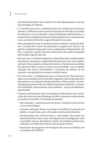 36
Terceira parte
consenso democrático, que constitui a via mais adequada para o sucesso
das estratégias de reforma.
• A Comissão preconiza a implementação de medidas que permitam
associar os diferentes atores sociais às tomadas de decisão em matéria
de educação; em seu entender, a descentralização administrativa e a
autonomia dos estabelecimentos de ensino podem levar, na maioria dos
casos, ao desenvolvimento e à generalização da inovação.
• Nessa perspectiva é que a Comissão entende reafirmar o papel do polí­
tico: incumbe­lhe o dever de apresentar as opções com clareza e de
garantir regulamentação geral com as adaptações indispensáveis. De
fato, a educação constitui um bem coletivo que não pode ser regulado
pelo simples jogo do mercado.
• Nem por isso a Comissão subestima a importância das condicionantes
financeiras e preconiza a implantação de parcerias entre setor público
e privado. Para os países em desenvolvimento, o financiamento público
da educação básica continua sendo uma prioridade, mas as opções
adotadas não devem desestabilizar a coerência do sistema no seu
conjunto, nem prejudicar os outros níveis de ensino.
• Por outro lado, é indispensável que as estruturas de financiamento
sejam reexaminadas à luz do princípio segundo o qual a educação deve
desenvolver­se ao longo da vida dos indivíduos. Neste sentido, a Comis­
são julgaquea propostade um crédito­tempo paraaeducação – tal como
ela é formulada, sumariamente, neste relatório – merece ser debatida e
aprofundada.
• O desenvolvimento das novas tecnologias da informação e da comuni­
cação deve suscitar uma reflexão geral sobre o acesso ao conhecimento
no mundo de amanhã. A Comissão recomenda:
• diversificação e aprimoramento do ensino a distância, pelo recurso
às novas tecnologias;
• crescente utilização dessas tecnologias no âmbito da educação de
adultos, em particular, para a formação contínua de professores;
• fortalecimento das infraestruturas e capacidades dos países em
desenvolvimento, assim como a divulgação das tecnologias por toda
a sociedade: trata­se, de qualquer maneira, de condições prévias à sua
utilização no âmbito dos sistemas educacionais formais;
• lançamento de programas de divulgação das novas tecnologias sob
os auspícios da UNESCO.
relatorio_delorsGFK:Layout 1 August/18/10 2:37 PM Page 36
 
