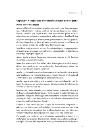 37
Orientações
Capítulo 9. A cooperação internacional: educar a aldeia global
Pistas e recomendações
• A necessidade de uma cooperação internacional – que deve ser repen­
sada radicalmente – é válida também para a área da educação; trata­se
de uma questão que implica não só os responsáveis pelas políticas
educativas e os professores, mas também todos os atores da vida coletiva.
• No plano da cooperação internacional, promover uma política que sirva
de forte incentivo em favor da educação das moças e mulheres, de
acordo com o espírito da Conferência de Beijing (1995).
• Modificar a orientação da política de assistência para uma perspectiva
de parceria, ao favorecer, especialmente, a cooperação e o intercâmbio
no âmago de grupos regionais.
• Alocar à educação um financiamento correspondente a 25% da ajuda
destinada ao desenvolvimento.
• Incentivar a conversão de dívidas, a fim de compensar os efeitos nega­
tivos – sobre as despesas com a educação – das políticas de ajuste e de
redução de déficits interno e externo.
• Ajudar no fortalecimento dos sistemas educacionais nacionais ao enco­
rajar as alianças e a cooperação entre os ministérios em nível regional,
e entre países que enfrentam problemas semelhantes.
• Ajudar os países a enfatizar a dimensão internacional do ensino minis­
trado (programas de estudo, recurso às tecnologias da informação,
cooperação internacional).
• Incrementar novas parcerias entre as instituições internacionais que se
dedicam à educação, lançando, por exemplo, um projeto internacional
que tenha o objetivo de divulgar e implementar o conceito de educação
ao longo da vida, a partir do modelo de iniciativa interinstitucional que
culminou na Conferência de Jomtien.
• Estimular – em particular, pela criação de indicadores adequados – a
coletaemescala internacional dedadosrelativosaos investimentos nacio­
nais na educação: soma total dos fundos privados, dos investimentos
do setor industrial, das despesas com a educação não formal etc.
• Constituir um conjunto de indicadores destinados a detectar as
disfunções mais graves dos sistemas educacionais, relacionando, por
exemplo, diversos dados quantitativos e qualitativos: nível de despesas
relatorio_delorsGFK:Layout 1 August/18/10 2:37 PM Page 37
 