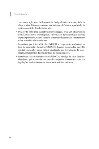 38
Terceira parte
com a educação, taxa de desperdício, desigualdades de acesso, falta de
eficácia dos diferentes setores do sistema, deficiente qualidade de
ensino, condição dos docentes etc.
• De acordo com uma iniciativa de prospecção, criar um observatório
UNESCO das novas tecnologias da informação, de sua evolução e de seu
impacto previsível, não só sobre os sistemas educacionais, mas também
sobre as sociedades modernas.
• Incentivar, por intermédio da UNESCO, a cooperação intelectual na
área da educação: Cátedras UNESCO, Escolas Associadas, partilha
equitativa do saber entre países, divulgação das tecnologias da infor­
mação, intercâmbio de estudantes e de pesquisadores.
• Fortalecer a ação normativa da UNESCO a serviço de seus Estados­
Membros, por exemplo, no que diz respeito à harmonização das
legislações nacionais com os instrumentos internacionais.
relatorio_delorsGFK:Layout 1 August/18/10 2:37 PM Page 38
 