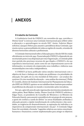 39
O trabalho da Comissão
A Conferência Geral da UNESCO, em novembro de 1991, convidou o
Diretor Geral “a convocar uma Comissão Internacional para refletir sobre
a educação e a aprendizagem no século XXI”. Assim, Federico Mayor
solicitou a Jacques Delors para assumir a presidência dessa Comissão, que
reuniu outras 14 personalidades de todas as regiões do mundo, oriundas de
diversos horizontes culturais e profissionais.
A Comissão Internacional sobre a Educação para o Século XXI foi criada
oficialmente no início de 1993. Financiada pela UNESCO e dispondo de um
secretariado posto à sua disposição por esta Organização, a Comissão pôde
tirar partido dos preciosos recursos de que dispõe a UNESCO e da sua
experiência internacional, assim como de um impressionante acervo de
informações; no entanto ela empreendeu seus trabalhos e elaborou suas
recomendações com toda a independência.
A UNESCO já havia publicado vários estudos internacionais com o
objetivo de fazer o balanço em relação aos problemas e às prioridades da
educação. Em 1968, em La crise mondiale de l’éducation – une analyse des
systèmes [A crise mundial da educação – uma análise dos sistemas], Philip
H. Coombs, diretor do Instituto Internacional de Planejamento da Educa­
ção (IIPE) da UNESCO, apoiava­seem trabalhosdesse Instituto paraanalisar
os problemas da educação no mundo e recomendar ações inovadoras.
Em 1971, após três anos de ação vigorosa dos movimentos estudantis em
vários países, René Maheu (então, Diretor Geral da UNESCO) solicitou a
Edgar Faure, ex­presidente do Conselho de Ministros e ex­Ministro da
Educação francês, para assumir a presidência de um grupo de sete pessoas,
a quem ele confiava a tarefa de definir “as novas finalidades atribuídas à
educação perante a rápida transformação do conhecimento e das socie­
dades, as exigências do desenvolvimento, as aspirações do indivíduo e os
imperativos da compreensão internacional e da paz”. A Comissão Edgar
Faure foi convidada a formular “sugestões relativas aos meios conceituais,
humanos e financeiros a serem implementados para atingir os objetivos
ANEXOS
relatorio_delorsGFK:Layout 1 August/18/10 2:37 PM Page 39
 
