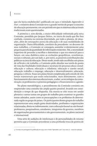40
Anexos
que ela havia estabelecido”; publicado em 1972 e intitulado Apprendre à
être4
, o relatório desta Comissão teve o grande mérito de propor o conceito
de educação permanente, em um período em que os sistemas educacionais
tradicionais eram questionados.
A primeira e, sem dúvida, a maior dificuldade enfrentada pela nova
Comissão, presidida por Jacques Delors, no início da tarefa que lhe fora
confiada, consistiu na extrema diversidade, por todo o planeta, de situa­
ções, além de concepções acerca da educação e de suas modalidades de
organização. Outra dificuldade, corolário da precedente: no decorrer de
seus trabalhos, a Comissão só conseguiu assimilar evidentemente uma
pequenaparceladaquantidadede informaçõesexistentes. Daí, a necessidade
imperiosa de proceder a escolhas e determinar o que era essencial para o
futuro, em uma dialética entre as evoluções geopolíticas, econômicas,
sociais e culturais, por um lado, e, por outro, as possíveis contribuições das
políticas na área da educação. Desse modo, tendo sido escolhidas seis pistas
de reflexão e de trabalho, a Comissão pôde abordar sua tarefa do ponto
de vista das finalidades (individuais e societais) do processo educa­cional:
educação e cultura; educação e cidadania; educação e coesão social;
educação trabalho e emprego; educação e desenvolvimento; educação,
pesquisa e ciência. Essas seis pistas foram completadas pelo estudo de três
temas transversais que estão relacionados, mais diretamente, com o
funcionamento dos sistemas educacionais, a saber: as tecnologias da comu­
nicação; os professores e o processo pedagógico; o financiamento e a gestão.
No plano metodológico, o procedimento da Comissão consistiu em
empreender uma consulta tão ampla quanto possível, levando em consi­
deração o tempo de que dispunha. Ela reuniu­se oito vezes em sessão
plenária e outras tantas em grupos de trabalho para examinar os grandes
temas adotados, assim como as preocupações e os problemas de determi­
nada região ou grupo de países. Os participantes desses grupos de trabalho
representavam uma ampla gama deatividades, profissões e organizações
relacionadas, diretaou indiretamente, comaeducação formal ou não formal:
professores, pesquisadores, estudantes, integrantes do governo, membros
de organizações governamentais e não governamentais, no plano nacional
e internacional.
Uma série de audições de intelectuais e de personalidades de renome
permitiu que a Comissão procedesse a uma profunda troca de pontos de
4. A versão em português foi publicada em 1974 com o título “Aprender a ser” (ver nota 2) – nota de tradução.
relatorio_delorsGFK:Layout 1 August/18/10 2:37 PM Page 40
 