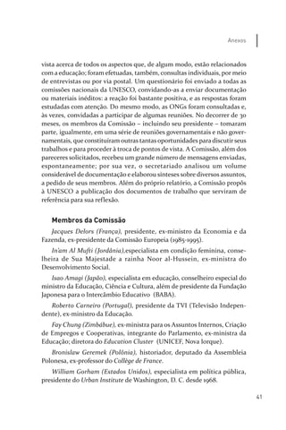 41
Anexos
vista acerca de todos os aspectos que, de algum modo, estão relacionados
com a educação; foram efetuadas, também, consultas individuais, por meio
de entrevistas ou por via postal. Um questionário foi enviado a todas as
comissões nacionais da UNESCO, convidando­as a enviar documentação
ou materiais inéditos: a reação foi bastante positiva, e as respostas foram
estudadas com atenção. Do mesmo modo, as ONGs foram consultadas e,
às vezes, convidadas a participar de algumas reuniões. No decorrer de 30
meses, os membros da Comissão – incluindo seu presidente – tomaram
parte, igualmente, em uma série de reuniões governamentais e não gover­
namentais, que constituíram outras tantas oportunidades para discutirseus
trabalhos e para proceder à troca de pontos de vista. A Comissão, além dos
pareceres solicitados, recebeu um grande número de mensagens enviadas,
espontaneamente; por sua vez, o secretariado analisou um volume
considerável de documentação e elaborou sínteses sobre diversos assuntos,
a pedido de seus membros. Além do próprio relatório, a Comissão propôs
à UNESCO a publicação dos documentos de trabalho que serviram de
referência para sua reflexão.
Membros da Comissão
Jacques Delors (França), presidente, ex­ministro da Economia e da
Fazenda, ex­presidente da Comissão Europeia (1985­1995).
In’am Al Mufti (Jordânia),especialista em condição feminina, conse­
lheira de Sua Majestade a rainha Noor al­Hussein, ex­ministra do
Desenvolvimento Social.
Isao Amagi (Japão), especialista em educação, conselheiro especial do
ministro da Educação, Ciência e Cultura, além de presidente da Fundação
Japonesa para o Intercâmbio Educativo (BABA).
Roberto Carneiro (Portugal), presidente da TVI (Televisão Indepen­
dente), ex­ministro da Educação.
Fay Chung (Zimbábue), ex­ministra para os Assuntos Internos, Criação
de Empregos e Cooperativas, integrante do Parlamento, ex­ministra da
Educação; diretora do Education Cluster (UNICEF, Nova Iorque).
Bronislaw Geremek (Polônia), historiador, deputado da Assembleia
Polonesa, ex­professor do Collège de France.
William Gorham (Estados Unidos), especialista em política pública,
presidente do Urban Institute de Washington, D. C. desde 1968.
relatorio_delorsGFK:Layout 1 August/18/10 2:37 PM Page 41
 