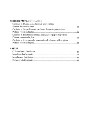 TERCEIRA PARTE: ORIENTAÇÕES
Capítulo 6. Da educação básica à universidade
Pistas e Recomendações ..............................................................................33
Capítulo 7. Os professores em busca de novas perspectivas
Pistas e recomendações...............................................................................34
Capítulo 8. Escolhas na área da educação: o papel do político
Pistas e recomendações ...............................................................................35
Capítulo 9. A cooperação internacional: educar a aldeia global
Pistas e recomendações ...............................................................................37
ANEXOS
O Trabalho da Comissão .............................................................................39
Membros da Comissão.................................................................................41
Mandato da Comissão .................................................................................43
Endereço da Comissão.................................................................................43
relatorio_delorsGFK:Layout 1 August/18/10 2:37 PM Page 4
 