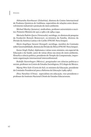 42
Anexos
Aleksandra Kornhauser (Eslovênia), diretora do Centro Internacional
de Produtos Químicos de Liubliana, especialista de relações entre desen­
volvimento industrial e proteção do meio ambiente.
Michael Manley (Jamaica), sindicalista, professor universitário e escri­
tor, Primeiro Ministro de 1972 a 1980 e de 1989 a 1992.
Marisela Padrón Quero (Venezuela), socióloga, ex­diretora de pesquisa
da Fundación Romulo Betancourt, ex­ministra da Família, diretora da
Divisão da América Latina e do Caribe (FNUAP, Nova Iorque).
Marie­Angélique Savané (Senegal), socióloga, membro da Comissão
sobre Governabilidade, diretora da Divisão da África (FNUAP, Nova Iorque).
Karan Singh (Índia), diplomata e várias vezes ministro, em especial da
Educação e da Saúde; autor de várias obras nas áreas do meio ambiente,
filosofia e ciência política; presidente do Templo da Compreensão, impor­
tante organização internacional interconfessional.
Rodolfo Stavenhagen (México), pesquisador em ciências políticas e
sociais, professor no Centro de Estudos Sociológicos, El Colegio de Mexico.
Myong Won Suhr (Coreia do Sul), ex­ministro da Educação, presidente
da Comissão Presidencial para a Reforma da Educação (1985­1987).
Zhou Nanzhao (China), especialista em educação, vice­presidente e
professor do Instituto Nacional Chinês de Estudos Educacionais.
relatorio_delorsGFK:Layout 1 August/18/10 2:37 PM Page 42
 