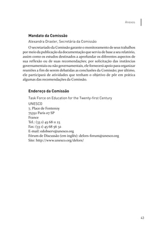 43
Anexos
Mandato da Comissão
Alexandra Draxler, Secretária da Comissão
O secretariado da Comissão garante o monitoramento de seus trabalhos
por meio da publicação da documentação que serviu de base a seu relatório,
assim como os estudos destinados a aprofundar os diferentes aspectos de
sua reflexão ou de suas recomendações; por solicitação das instâncias
governamentais ou não governamentais, ele fornecerá apoio para organizar
reuniões a fim de serem debatidas as conclusões da Comissão; por último,
ele participará de atividades que tenham o objetivo de pôr em prática
algumas das recomendações da Comissão.
Endereço da Comissão
Task Force on Education for the Twenty-first Century
UNESCO
7, Place de Fontenoy
75352 Paris 07 SP
France
Tel.: (33 1) 45 68 11 23
Fax: (33 1) 45 68 56 32
E­mail: edobserv@unesco.org
Fórum de Discussão (em inglês): delors­forum@unesco.org
Site: http://www.unesco.org/delors/
relatorio_delorsGFK:Layout 1 August/18/10 2:37 PM Page 43
 