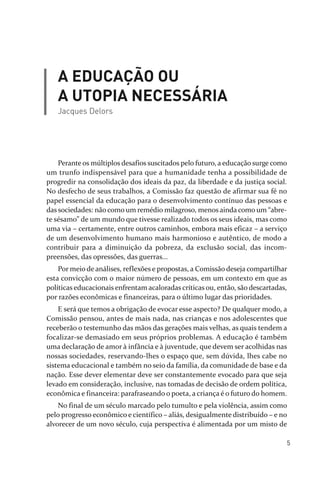 5
A EDUCAÇÃO OU
A UTOPIA NECESSÁRIA
Jacques Delors
Perante os múltiplos desafios suscitados pelo futuro, a educação surge como
um trunfo indispensável para que a humanidade tenha a possibilidade de
progredir na consolidação dos ideais da paz, da liberdade e da justiça social.
No desfecho de seus trabalhos, a Comissão faz questão de afirmar sua fé no
papel essencial da educação para o desenvolvimento contínuo das pessoas e
das sociedades: não como um remédio milagroso, menos ainda como um “abre­
te sésamo” de um mundo que tivesse realizado todos os seus ideais, mas como
uma via – certamente, entre outros caminhos, embora mais eficaz – a serviço
de um desenvolvimento humano mais harmonioso e autêntico, de modo a
contribuir para a diminuição da pobreza, da exclusão social, das incom­
preensões, das opressões, das guerras...
Por meio de análises, reflexões e propostas, a Comissão deseja compartilhar
esta convicção com o maior número de pessoas, em um contexto em que as
políticas educacionais enfrentam acaloradas críticas ou, então, são descartadas,
por razões econômicas e financeiras, para o último lugar das prioridades.
E será que temos a obrigação de evocar esse aspecto? De qualquer modo, a
Comissão pensou, antes de mais nada, nas crianças e nos adolescentes que
receberão o testemunho das mãos das gerações mais velhas, as quais tendem a
focalizar­se demasiado em seus próprios problemas. A educação é também
uma declaração de amor à infância e à juventude, que devem ser acolhidas nas
nossas sociedades, reservando­lhes o espaço que, sem dúvida, lhes cabe no
sistema educacional e também no seio da família, da comunidade de base e da
nação. Esse dever elementar deve ser constantemente evocado para que seja
levado em consideração, inclusive, nas tomadas de decisão de ordem política,
econômica e financeira: parafraseando o poeta, a criança é o futuro do homem.
No final de um século marcado pelo tumulto e pela violência, assim como
pelo progresso econômico e científico – aliás, desigualmente distribuído – e no
alvorecer de um novo século, cuja perspectiva é alimentada por um misto de
relatorio_delorsGFK:Layout 1 August/18/10 2:37 PM Page 5
 