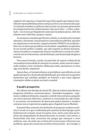6
A educação ou a utopia necessária
angústia e de esperança, é imperativo que todos aqueles que estejam inves­
tidos de responsabilidade prestem atenção aos fins e aos meios da educação.
A Comissão considera as políticas educacionais um processo permanente
de enriquecimento dos conhecimentos e dos savoir­faire – e talvez, sobre­
tudo – um recurso privilegiado de construção da própria pessoa, além das
relações entre indivíduos, grupos e nações.
Ao aceitarem o mandato que lhes foi confiado, os membros da Comissão
adotaram, claramente, essa perspectiva e pretenderam sublinhar, apoiados
em argumentos convincentes, o papel central da UNESCO, em acordo per­
feito com as ideias que presidiram sua fundação, respaldadas na esperança
de um mundo melhor à medida que sabe respeitar os direitos humanos,
colocar em prática a compreensão mútua e transformar o avanço do conhe­
cimento em um instrumento, não de distinção, mas de promoção do gênero
humano.
Para nossa Comissão, a tarefa, em particular, de superar o obstáculo da
extraordinária diversidade de situações no mundo, assim como de empre­
ender análises e tirar conclusões válidas para todos, apresentava­se como
algo, sem dúvida, impossível.
Apesar disso, a Comissão esforçou­se por elaborar suas reflexões em um
quadro prospectivo, dominado pela globalização, porselecionaras questões
pertinentes que assediam qualquer ser humano, e por traçar algumas
orientações válidas no plano nacional e mundial.
O quadro prospectivo
Nas últimas três décadas do século XX, além de notáveis descobertas e
progressos científicos, numerosos países – chamados emergentes – supe­
raramosubdesenvolvimento, enquantoo nível devidacontinuou aprogredir
em ritmos bastante diferentes, conforme as vicissitudes de cada Estado.
E, no entanto, um sentimento de desencanto parece dominar o mundo e
contrasta com as expectativas surgidas após a Segunda Guerra Mundial.
É possível falar, portanto, das desilusões do progresso no plano econô­
mico e social: eis o que é confirmado pelo aumento do desemprego e pelos
fenômenos de exclusão social nos países ricos, assim como pela persis­
tência das desigualdades de desenvolvimento no mundo. Com certeza, a
humanidade está mais consciente dos perigos que ameaçam o meio
ambiente; mas, ela ainda não se dotou dos recursos para solucionar esse
problema, apesar das numerosas reuniões internacionais – por exemplo, a
relatorio_delorsGFK:Layout 1 August/18/10 2:37 PM Page 6
 