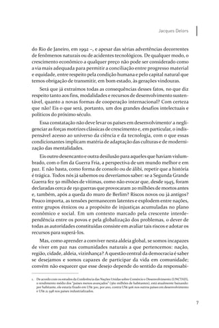 7
Jacques Delors
do Rio de Janeiro, em 1992 –, e apesar das sérias advertências decorrentes
de fenômenos naturais ou de acidentes tecnológicos. De qualquer modo, o
crescimento econômico a qualquer preço não pode ser considerado como
a via mais adequada para permitir a conciliação entre progresso material
e equidade, entre respeito pela condição humana e pelo capital natural que
temos obrigação de transmitir, em bom estado, às gerações vindouras.
Será que já extraímos todas as consequências desses fatos, no que diz
respeito tanto aos fins, modalidades e recursos de desenvolvimento susten­
tável, quanto a novas formas de cooperação internacional? Com certeza
que não! Eis o que será, portanto, um dos grandes desafios intelectuais e
políticos do próximo século.
Essa constatação não deve levar os países em desenvolvimento1
a negli­
genciaras forças motrizes clássicas de crescimento e, em particular, o indis­
pensável acesso ao universo da ciência e da tecnologia, com o que essas
condicionantes implicam matéria de adaptação das culturas e de moderni­
zação das mentalidades.
Eis outro desencanto e outra desilusão para aqueles que haviam vislum­
brado, com o fim da Guerra Fria, a perspectiva de um mundo melhor e em
paz. E não basta, como forma de consolo ou de álibi, repetir que a história
é trágica. Todos nós já sabemos ou deveríamos saber: se a Segunda Grande
Guerra fez 50 milhões de vítimas, como não evocar que, desde 1945, foram
declaradas cerca de 150 guerras que provocaram 20 milhões de mortos antes
e, também, após a queda do muro de Berlim? Riscos novos ou já antigos?
Pouco importa, as tensões permanecem latentes e explodem entre nações,
entre grupos étnicos ou a propósito de injustiças acumuladas no plano
econômico e social. Em um contexto marcado pela crescente interde­
pendência entre os povos e pela globalização dos problemas, o dever de
todas as autoridades constituídas consiste em avaliar tais riscos e adotar os
recursos para superá­los.
Mas, como aprender a conviver nesta aldeia global, se somos incapazes
de viver em paz nas comunidades naturais a que pertencemos: nação,
região, cidade, aldeia, vizinhança? A questão central da democracia é saber
se desejamos e somos capazes de participar da vida em comunidade;
convém não esquecer que esse desejo depende do sentido da responsabi­
1. De acordo com os estudos da Conferência das Nações Unidas sobre Comércio e Desenvolvimento (UNCTAD),
o rendimento médio dos “países menos avançados” (560 milhões de habitantes), está atualmente baixando:
por habitante, ele estaria fixado em US$ 300, por ano, contra US$ 906 nos outros países em desenvolvimento
e US$ 21.598 nos países industrializados.
relatorio_delorsGFK:Layout 1 August/18/10 2:37 PM Page 7
 