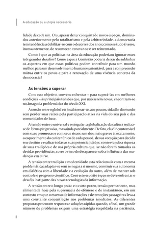 8
A educação ou a utopia necessária
lidade de cada um. Ora, apesar de ter conquistado novos espaços, domina­
dos anteriormente pelo totalitarismo e pela arbitrariedade, a democracia
tem tendência a debilitar­se com o decorrer dos anos; como se tudo tivesse,
incessantemente, de recomeçar, renovar­se e ser reinventado.
Como é que as políticas na área da educação poderiam ignorar esses
três grandes desafios? Como é que a Comissão poderia deixar de sublinhar
os aspectos em que essas políticas podem contribuir para um mundo
melhor, para um desenvolvimento humano sustentável, paraacompreensão
mútua entre os povos e para a renovação de uma vivência concreta da
democracia?
As tensões a superar
Com esse objetivo, convém enfrentar – para superá­las em melhores
condições – as principais tensões que, por não serem novas, encontram­se
no âmago da problemática do século XXI.
A tensãoentreoglobal eo local: tornar­se, aospoucos, cidadãodo mundo
sem perder suas raízes pela participação ativa na vida do seu país e das
comunidades de base.
A tensão entre o universal e o singular: a globalização da cultura realiza­
sede forma progressiva, masainda parcialmente. De fato, elaé incontornável
com suas promessas e com seus riscos: um dos mais graves é, exatamente,
o esquecimento do caráter único de cada pessoa, de sua vocação para decidir
seu destino e realizar todas as suas potencialidades, conservando a riqueza
de suas tradições e de sua própria cultura que, se não forem tomadas as
devidas providências, corre o risco de desaparecer sob a influência das mu­
danças em curso.
A tensão entre tradição e modernidade está relacionada com a mesma
problemática: adaptar­se sem se negara si mesmo, construirsua autonomia
em dialética com a liberdade e a evolução do outro, além de manter sob
controle o progresso científico. Com este espírito é que se deve enfrentar o
desafio instigante das novas tecnologias da informação.
A tensão entre o longo prazo e o curto prazo, tensão permanente, mas
alimentada hoje pela supremacia do efêmero e do instantâneo, em um
contexto em que o excesso de informações e de emoções passageiras leva a
uma constante concentração nos problemas imediatos. As diferentes
propostas procuram respostas e soluções rápidas quando, afinal, um grande
número de problemas exigem uma estratégia respaldada na paciência,
relatorio_delorsGFK:Layout 1 August/18/10 2:37 PM Page 8
 