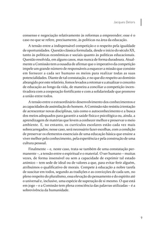 9
Jacques Delors
consenso e negociação relativamente às reformas a empreender; esse é o
caso no que se refere, precisamente, às políticas na área da educação.
A tensão entre a indispensável competição e o respeito pela igualdade
de oportunidades. Questão clássica formulada, desde o início do século XX,
tanto às políticas econômicas e sociais quanto às políticas educacionais.
Questão resolvida, em alguns casos, mas nunca de forma duradoura. Atual­
mente a Comissão tem a ousadia de afirmarque o imperativo da competição
impele um grande número de responsáveis a esquecera missão que consiste
em fornecer a cada ser humano os meios para realizar todas as suas
potencialidades. Diante de tal constatação, e no que diz respeito ao domínio
abrangido poreste relatório, fomos levadosa retomareaatualizaroconceito
de educação ao longo da vida, de maneira a conciliar a competição incen­
tivadora com a cooperação fortificante e com a solidariedade que promove
a união entre todos.
A tensão entre o extraordinário desenvolvimento dos conhecimentos e
ascapacidadesdeassimilaçãodo homem. A Comissão nãoresistiu à tentação
de acrescentar novas disciplinas, tais como o autoconhecimento e a busca
dos meios adequados para garantir a saúde física e psicológica ou, ainda, a
aprendizagem de matérias que levem a conhecer melhor e preservar o meio
ambiente. E, no entanto, os currículos escolares estão cada vez mais
sobrecarregados; nesse caso, será necessário fazer escolhas, com a condição
de preservar os elementos essenciais de uma educação básica que ensine a
viver melhor pelo conhecimento, pela experiência e pela construção de uma
cultura pessoal.
Finalmente – e, neste caso, trata­se também de uma constatação per­
manente –, a tensão entre o espiritual e o material. O ser humano – muitas
vezes, de forma insensível ou sem a capacidade de exprimir tal estado
anímico – tem sede de ideal ou de valores a que, para evitar ferir alguém,
atribuímos o qualificativo de morais. Compete à educação a nobre tarefa
de suscitar em todos, segundo as tradições e as convicções de cada um, no
pleno respeito do pluralismo, essa elevação do pensamento e do espírito até
o universal e, inclusive, uma espécie de superação de si mesmo. O que está
em jogo – e a Comissão tem plena consciência das palavras utilizadas – é a
sobrevivência da humanidade.
relatorio_delorsGFK:Layout 1 August/18/10 2:37 PM Page 9
 