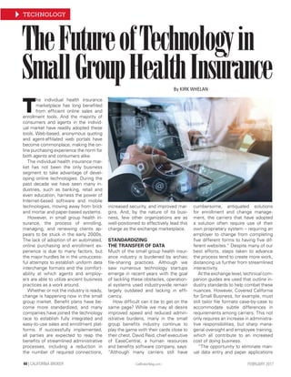 TECHNOLOGY
- CalBrokerMag.com -44 | CALIFORNIA BROKER FEBRUARY 2017
TheFutureofTechnologyin
SmallGroupHealthInsurance
T
he individual health insurance
marketplace has long beneﬁted
from efﬁcient online sales and
enrollment tools. And the majority of
consumers and agents in the individ-
ual market have readily adopted these
tools. Web-based, anonymous quoting
and agent-afﬁliated web portals have
become commonplace, making the on-
line purchasing experience the norm for
both agents and consumers alike.
The individual health insurance mar-
ket has not been the only business
segment to take advantage of devel-
oping online technologies. During the
past decade we have seen many in-
dustries, such as banking, retail and
even education, harness the power of
Internet-based software and mobile
technologies, moving away from brick
and mortar and paper-based systems.
However, in small group health in-
surance, the process of enrolling,
managing, and renewing clients ap-
pears to be stuck in the early 2000s.
The lack of adoption of an automated,
online purchasing and enrollment ex-
perience is due to many factors, but
the major hurdles lie in the unsuccess-
ful attempts to establish uniform data
interchange formats and the comfort-
ability at which agents and employ-
ers are able to utilize ancient business
practices as a work around.
Whether or not the industry is ready,
change is happening now in the small
group market. Beneﬁt plans have be-
come more standardized, and many
companies have joined the technology
race to establish fully integrated and
easy-to-use sales and enrollment plat-
forms. If successfully implemented,
all parties are expected to reap the
beneﬁts of streamlined administrative
processes, including a reduction in
the number of required connections,
increased security, and improved mar-
gins. And, by the nature of its busi-
ness, few other organizations are as
well-positioned to effectively lead this
charge as the exchange marketplace.
STANDARDIZING
THE TRANSFER OF DATA
Much of the small group health insur-
ance industry is burdened by archaic
ﬁle-sharing practices. Although we
saw numerous technology startups
emerge in recent years with the goal
of tackling these obstacles, operation-
al systems used industrywide remain
largely outdated and lacking in efﬁ-
ciency.
How difﬁcult can it be to get on the
same page? While we may all desire
improved speed and reduced admin-
istrative burdens, many in the small
group beneﬁts industry continue to
play the game with their cards close to
their chest. David Reid, chief executive
of EaseCentral, a human resources
and beneﬁts software company, says:
“Although many carriers still have
cumbersome, antiquated solutions
for enrollment and change manage-
ment, the carriers that have adopted
a solution often require use of their
own proprietary system – requiring an
employer to change from completing
ﬁve different forms to having ﬁve dif-
ferent websites.” Despite many of our
best efforts, steps taken to advance
the process tend to create more work,
distancing us further from streamlined
interactivity.
At the exchange level, technical com-
panion guides are used that outline in-
dustry standards to help combat these
nuances. However, Covered California
for Small Business, for example, must
still tailor ﬁle formats case-by-case to
accommodate subtle differences in
requirements among carriers. This not
only requires an increase in administra-
tive responsibilities, but sharp mana-
gerial oversight and employee training,
which all contribute to an increased
cost of doing business.
“The opportunity to eliminate man-
ual data entry and paper applications
By KIRK WHELAN
 