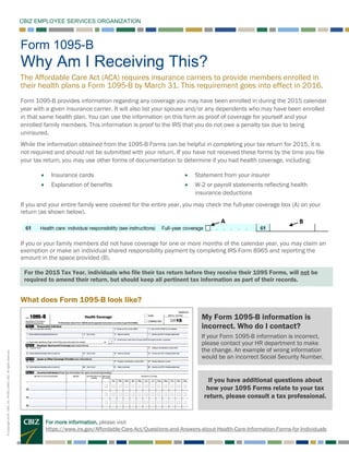 CBIZ EMPLOYEE SERVICES ORGANIZATION
©Copyright2016.CBIZ,Inc.NYSEListed:CBZ.Allrightsreserved.
Form 1095-B
Why Am I Receiving This?
The Affordable Care Act (ACA) requires insurance carriers to provide members enrolled in
their health plans a Form 1095-B by March 31. This requirement goes into effect in 2016.
Form 1095-B provides information regarding any coverage you may have been enrolled in during the 2015 calendar
year with a given insurance carrier. It will also list your spouse and/or any dependents who may have been enrolled
in that same health plan. You can use the information on this form as proof of coverage for yourself and your
enrolled family members. This information is proof to the IRS that you do not owe a penalty tax due to being
uninsured.
While the information obtained from the 1095-B Forms can be helpful in completing your tax return for 2015, it is
not required and should not be submitted with your return. If you have not received these forms by the time you file
your tax return, you may use other forms of documentation to determine if you had health coverage, including:
• Insurance cards
• Explanation of benefits
• Statement from your insurer
• W-2 or payroll statements reflecting health
insurance deductions
If you and your entire family were covered for the entire year, you may check the full-year coverage box (A) on your
return (as shown below).
If you or your family members did not have coverage for one or more months of the calendar year, you may claim an
exemption or make an individual shared responsibility payment by completing IRS Form 8965 and reporting the
amount in the space provided (B).
What does Form 1095-B look like?
For more information, please visit
https://www.irs.gov/Affordable-Care-Act/Questions-and-Answers-about-Health-Care-Information-Forms-for-Individuals
My Form 1095-B information is
incorrect. Who do I contact?
If your Form 1095-B information is incorrect,
please contact your HR department to make
the change. An example of wrong information
would be an incorrect Social Security Number.
For the 2015 Tax Year, individuals who file their tax return before they receive their 1095 Forms, will not be
required to amend their return, but should keep all pertinent tax information as part of their records.
If you have additional questions about
how your 1095 Forms relate to your tax
return, please consult a tax professional.
 
