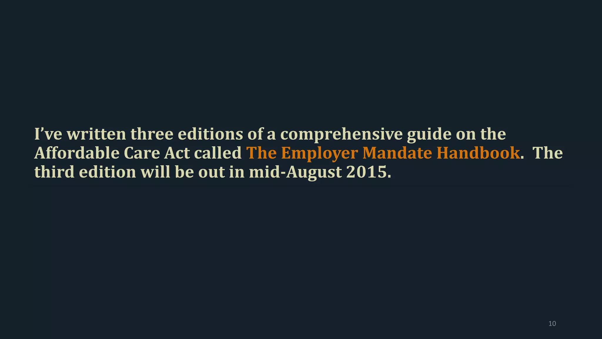 I’ve written three editions of a comprehensive guide on the
Affordable Care Act called The Employer Mandate Handbook. The
third edition will be out in mid-August 2015.
10
 