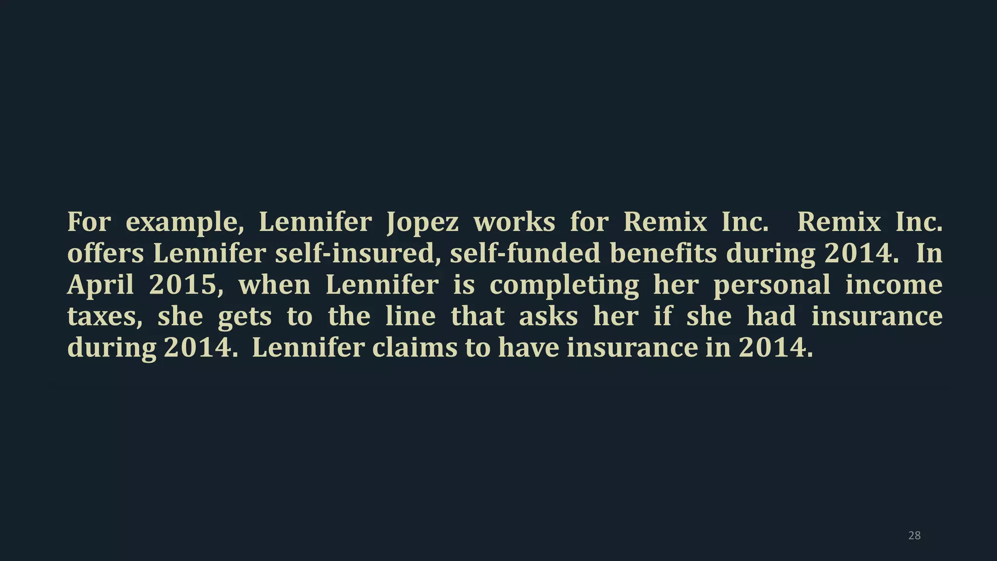 For example, Lennifer Jopez works for Remix Inc. Remix Inc.
offers Lennifer self-insured, self-funded benefits during 2014. In
April 2015, when Lennifer is completing her personal income
taxes, she gets to the line that asks her if she had insurance
during 2014. Lennifer claims to have insurance in 2014.
28
 