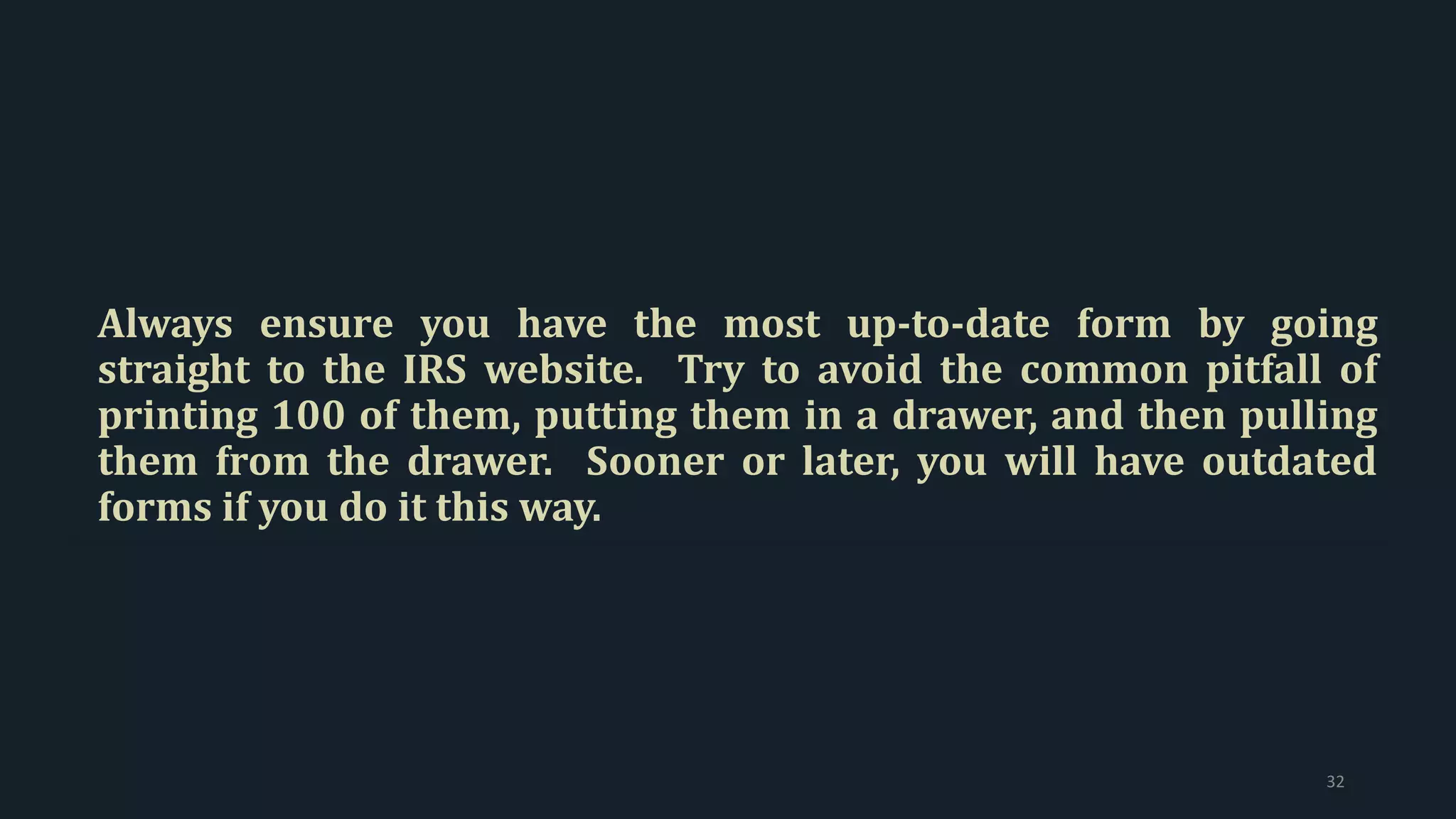 Always ensure you have the most up-to-date form by going
straight to the IRS website. Try to avoid the common pitfall of
printing 100 of them, putting them in a drawer, and then pulling
them from the drawer. Sooner or later, you will have outdated
forms if you do it this way.
32
 