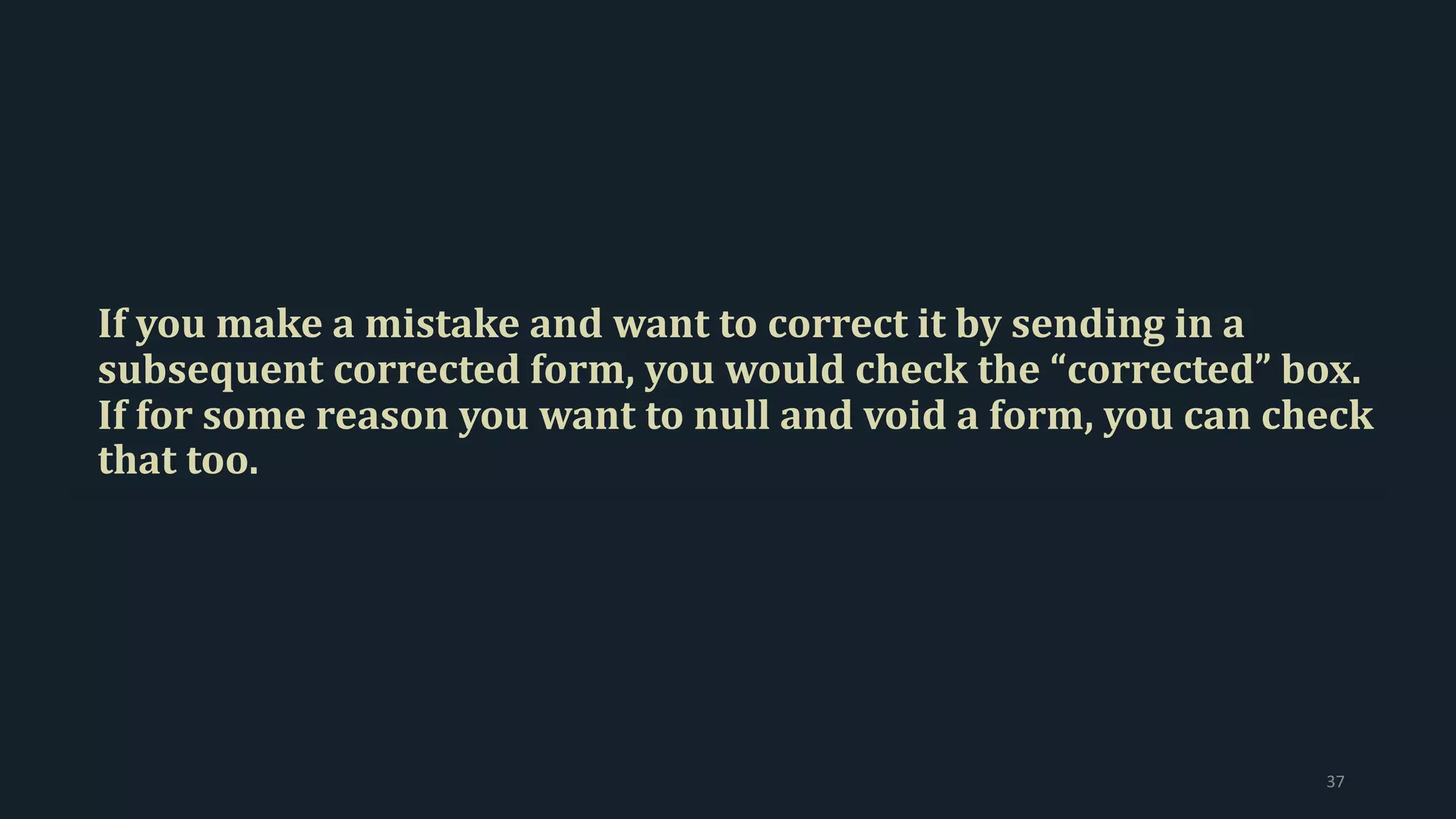 If you make a mistake and want to correct it by sending in a
subsequent corrected form, you would check the “corrected” box.
If for some reason you want to null and void a form, you can check
that too.
37
 