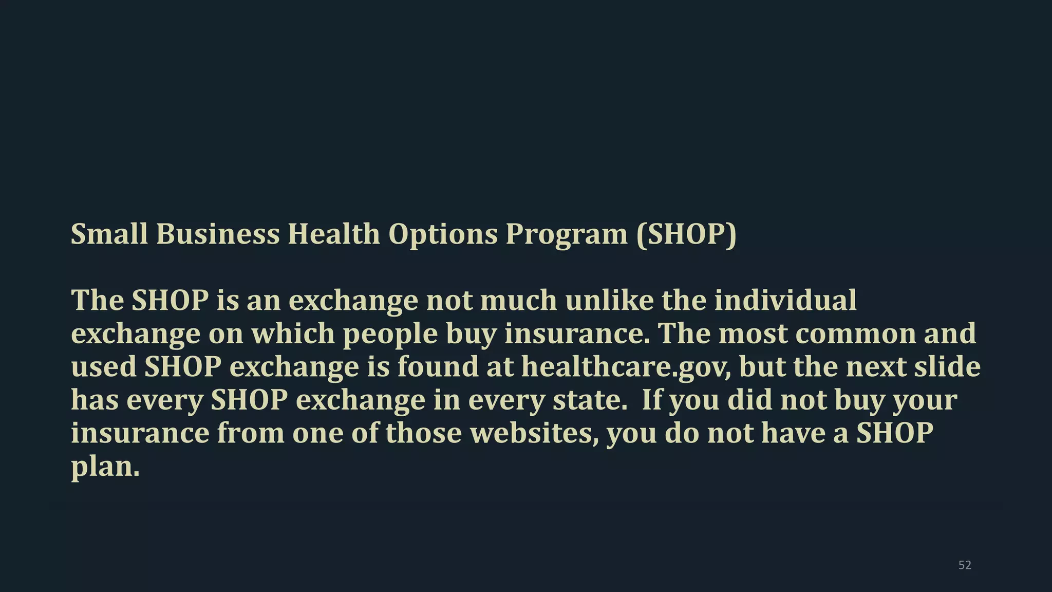 Small Business Health Options Program (SHOP)
The SHOP is an exchange not much unlike the individual
exchange on which people buy insurance. The most common and
used SHOP exchange is found at healthcare.gov, but the next slide
has every SHOP exchange in every state. If you did not buy your
insurance from one of those websites, you do not have a SHOP
plan.
52
 