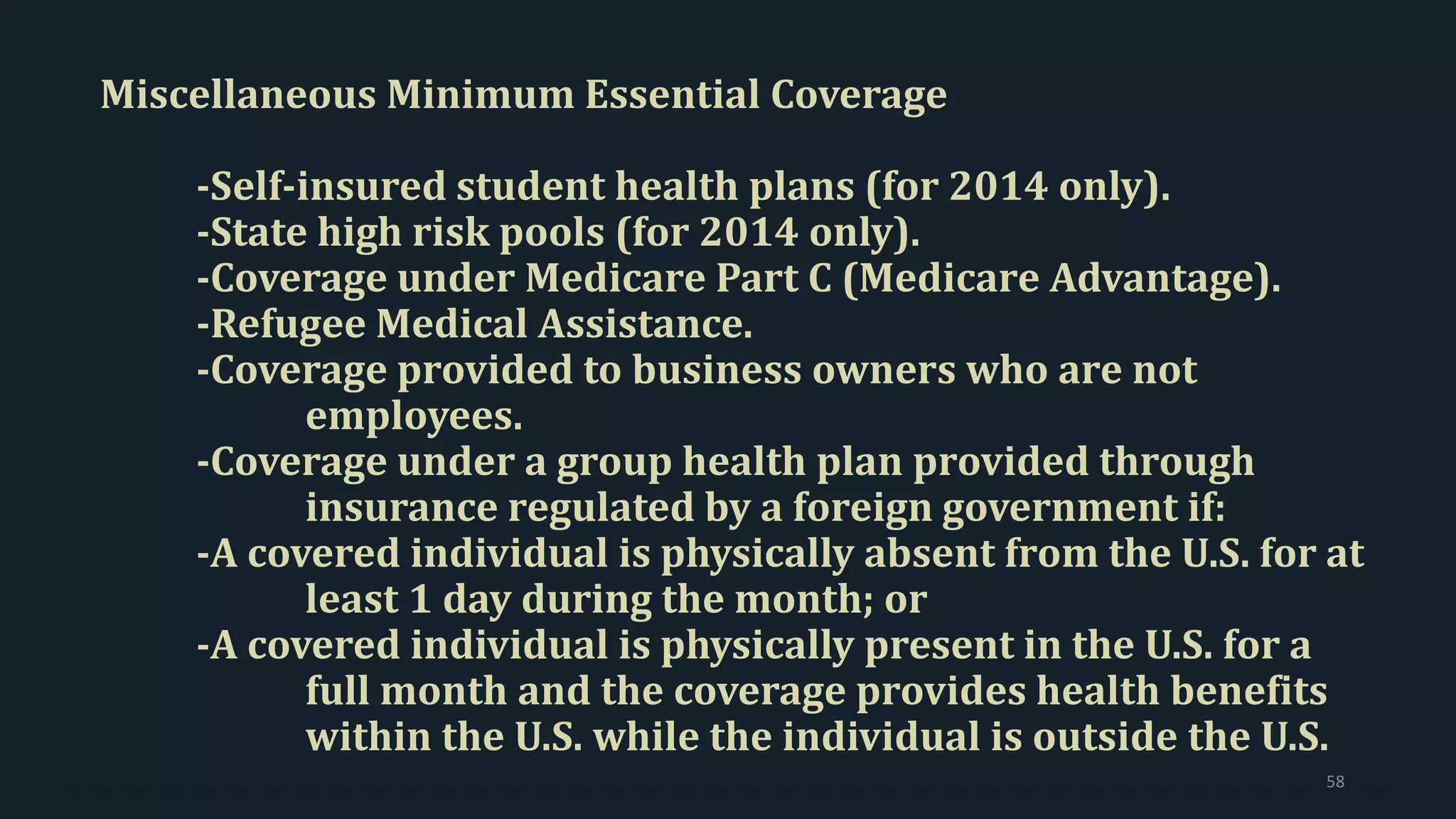 Miscellaneous Minimum Essential Coverage
-Self-insured student health plans (for 2014 only).
-State high risk pools (for 2014 only).
-Coverage under Medicare Part C (Medicare Advantage).
-Refugee Medical Assistance.
-Coverage provided to business owners who are not
employees.
-Coverage under a group health plan provided through
insurance regulated by a foreign government if:
-A covered individual is physically absent from the U.S. for at
least 1 day during the month; or
-A covered individual is physically present in the U.S. for a
full month and the coverage provides health benefits
within the U.S. while the individual is outside the U.S.
58
 