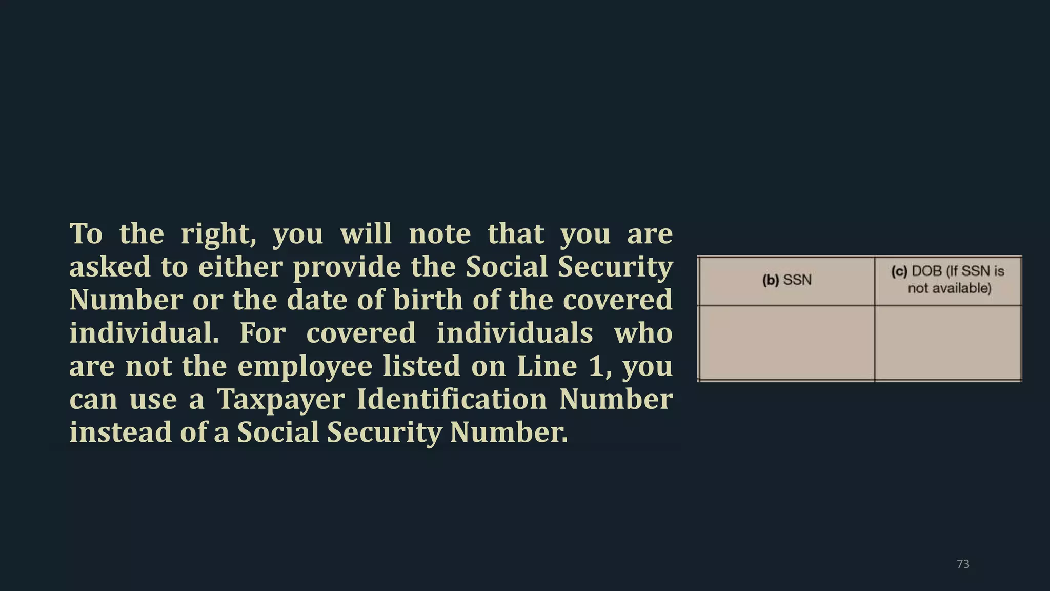 To the right, you will note that you are
asked to either provide the Social Security
Number or the date of birth of the covered
individual. For covered individuals who
are not the employee listed on Line 1, you
can use a Taxpayer Identification Number
instead of a Social Security Number.
73
 