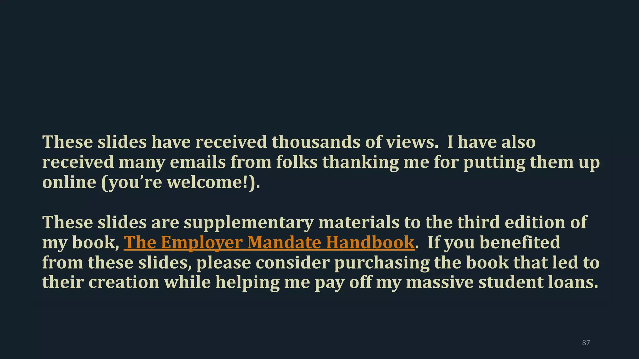 These slides have received thousands of views. I have also
received many emails from folks thanking me for putting them up
online (you’re welcome!).
These slides are supplementary materials to the third edition of
my book, The Employer Mandate Handbook. If you benefited
from these slides, please consider purchasing the book that led to
their creation while helping me pay off my massive student loans.
87
 