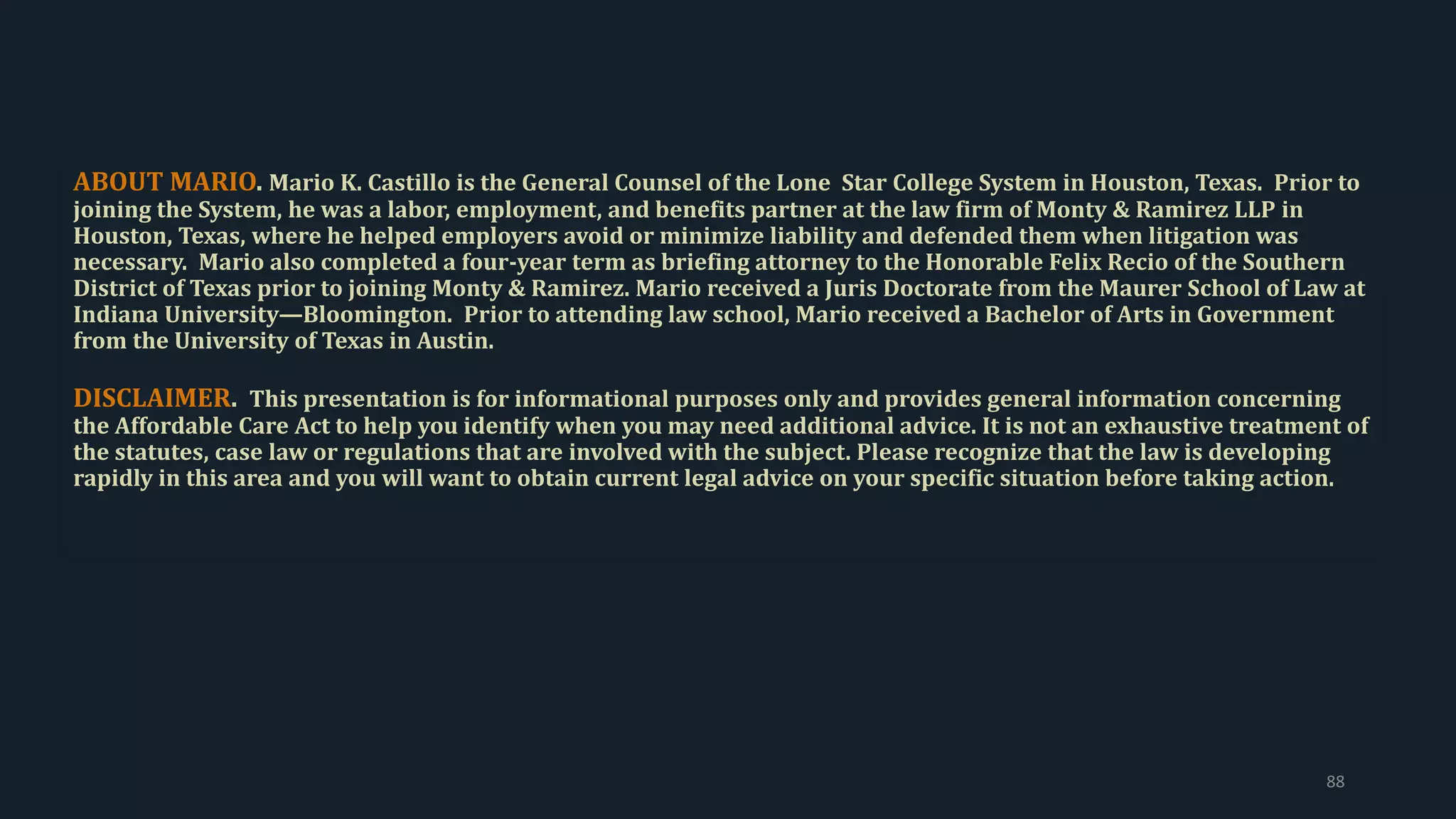 ABOUT MARIO. Mario K. Castillo is the General Counsel of the Lone Star College System in Houston, Texas. Prior to
joining the System, he was a labor, employment, and benefits partner at the law firm of Monty & Ramirez LLP in
Houston, Texas, where he helped employers avoid or minimize liability and defended them when litigation was
necessary. Mario also completed a four-year term as briefing attorney to the Honorable Felix Recio of the Southern
District of Texas prior to joining Monty & Ramirez. Mario received a Juris Doctorate from the Maurer School of Law at
Indiana University—Bloomington. Prior to attending law school, Mario received a Bachelor of Arts in Government
from the University of Texas in Austin.
DISCLAIMER. This presentation is for informational purposes only and provides general information concerning
the Affordable Care Act to help you identify when you may need additional advice. It is not an exhaustive treatment of
the statutes, case law or regulations that are involved with the subject. Please recognize that the law is developing
rapidly in this area and you will want to obtain current legal advice on your specific situation before taking action.
88
 