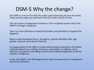 DSM-5 Why the change?
The DSM 5 is now in line with the codes used universally all over the world.
These are the codes you will find in the ICD-9-CM and ICD-10-CM.
The old system of diagnostics involved a V tier multiaxial system which the
DSM-5 no longer recognizes.
There is a clear definition of spectral disorders and specifiers to support the
diagnosis.
Macro understanding of the ct. through ct. specific identifiers like; age,
gender, spiritual and cultural influence.
A reorganization of the DSM 5 creates whole sections devoted to the better
understanding of use, coding, measures, and models. In addition, close
attention was given to providing several clearly defined Appendix to aid the
clinician in diagnosis.
In the new DSM 5, the NOS diagnosis has been removed, due to complacent
overuse by clinicians.
 