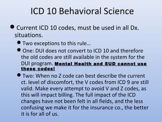 ICD 10 Behavioral Science
Current ICD 10 codes, must be used in all Dx.
situations.
Two exceptions to this rule…
One: DUI does not convert to ICD 10 and therefore
the old codes are still available in the system for the
DUI program. Mental Health and SUD cannot use
these codes!
Two: When no Z code can best describe the current
ct. level of discomfort, the V codes from ICD 9 are still
valid. Make every attempt to avoid V and Z codes, as
this will impact billing. The full impact of the ICD
changes have not been felt in all fields, and the less
confusing we make it for the insurance co., the better
it is for all of us.
 