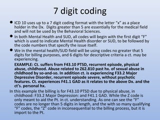 7 digit coding
ICD 10 uses up to a 7 digit coding format with the letter “x” as a place
holder in the Dx. Digits greater than 5 are essentially for the medical field
and will not be used by the Behavioral Sciences.
In both Mental Health and SUD, all codes will begin with the first digit “F”
which is used to indicate Mental Health disorder or SUD, to be followed by
the code numbers that specify the issue itself.
We in the mental health/SUD field will be using codes no greater that 5
digits for billing purposes, and 6 digits for descriptive criteria a ct. may be
experiencing.
EXAMPLE: Ct. suffers from F43.10 PTSD, recurrent episode, physical
abuse, childhood. Abuse related to Z62.810 past hx. of sexual abuse in
childhood by so-and-so. In addition ct. is experiencing F33.2 Major
Depressive Disorder, recurrent episode severe, without psychotic
features. Ct. experiences F41.1 GAD as it relates to the above Dx. and the
ct’s. personal hx.
In this example the billing is for F43.10 PTSD due to physical abuse, in
childhood: F33.2 Major Depression: and F41.1 GAD. While the Z code is
only meant to aid the Pt. in ct. understanding. As one can see the “F”
codes are no longer than 5 digits in length, and the with so many qualifying
“F” codes, the “Z” code in inconsequential to the billing process, but it is
import to the Pt.
 