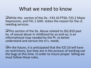 What we need to know
While this section of the Dx.: F43.10 PTSD, F33.2 Major
Depression, and F41.1 GAD. states the reason for the ct.
needing services.
This section of the Dx. Abuse related to Z62.810 past
hx. of sexual abuse in childhood by so-and-so; is an
informational map needed by the Pt. to better
understand and service the ct’s. needs.
In the future, it is anticipated that the ICD 10 will have
no restrictions, but they are in the process of working out
the bugs at this time. In order to insure proper billing we
must follow these rules.
 