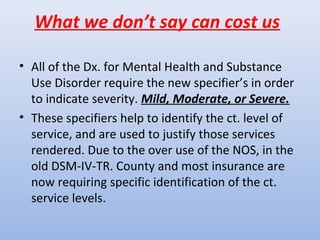 What we don’t say can cost us
• All of the Dx. for Mental Health and Substance
Use Disorder require the new specifier’s in order
to indicate severity. Mild, Moderate, or Severe.
• These specifiers help to identify the ct. level of
service, and are used to justify those services
rendered. Due to the over use of the NOS, in the
old DSM-IV-TR. County and most insurance are
now requiring specific identification of the ct.
service levels.
 