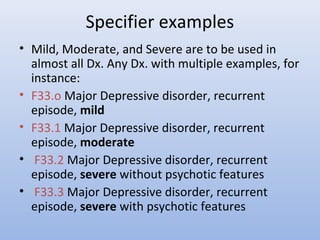 Specifier examples
• Mild, Moderate, and Severe are to be used in
almost all Dx. Any Dx. with multiple examples, for
instance:
• F33.o Major Depressive disorder, recurrent
episode, mild
• F33.1 Major Depressive disorder, recurrent
episode, moderate
• F33.2 Major Depressive disorder, recurrent
episode, severe without psychotic features
• F33.3 Major Depressive disorder, recurrent
episode, severe with psychotic features
 