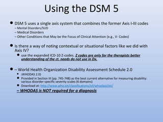 Using the DSM 5
DSM 5 uses a single axis system that combines the former Axis I-III codes
– Mental Disorders/SUD
– Medical Disorders
– Other Conditions that May be the Focus of Clinical Attention (e.g., V- Codes)
Is there a way of noting contextual or situational factors like we did with
Axis IV?
use the expanded ICD-10 Z-codes. Z codes are only for the therapists better
understanding of the ct. needs do not use in Dx.
– World Health Organization Disability Assessment Schedule 2.0
 (WHODAS 2.0)
 Provided in Section III (pp. 745-748) as the best current alternative for measuring disability:
various disorder-specific severity scales (6 domains)
 Download at: http://www.who.int/classifications/icf/whodasii/en/
– WHODAS is NOT required for a diagnosis
 