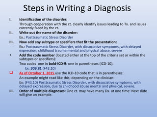 Steps in Writing a Diagnosis
I. Identification of the disorder:
Through cooperation with the ct. clearly identify issues leading to Tx. and issues
currently faced by the ct.
II. Write out the name of the disorder:
Ex.: Posttraumatic Stress Disorder
III. Now add any subtype or specifiers that fit the presentation:
Ex.: Posttraumatic Stress Disorder, with dissociative symptoms, with delayed
expression, childhood trauma mental and physical abuse, severe
• Add the code number (located either at the top of the criteria set or within the
subtypes or specifiers):
Two codes one in bold-ICD-9: one in parentheses (ICD-10).
Ex: 309.81 (F43.10)
 As of October 1, 2015 use the ICD-10 code that is in parentheses:
An example might read like this; depending on the clinician:
Ex: (F43.10) Posttraumatic Stress Disorder, with dissociative symptoms, with
delayed expression, due to childhood abuse mental and physical, severe.
III. Order of multiple diagnoses: One ct. may have many Dx. at one time: Next slide
will give an example.
 