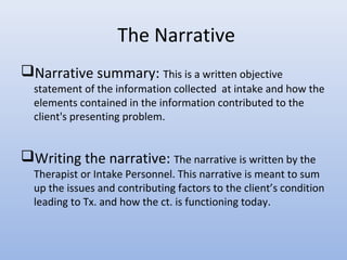The Narrative
Narrative summary: This is a written objective
statement of the information collected at intake and how the
elements contained in the information contributed to the
client's presenting problem.
Writing the narrative: The narrative is written by the
Therapist or Intake Personnel. This narrative is meant to sum
up the issues and contributing factors to the client’s condition
leading to Tx. and how the ct. is functioning today.
 