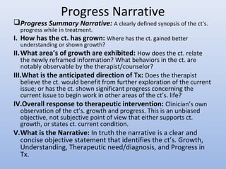 Progress Narrative
Progress Summary Narrative: A clearly defined synopsis of the ct’s.
progress while in treatment.
I. How has the ct. has grown: Where has the ct. gained better
understanding or shown growth?
II.What area’s of growth are exhibited: How does the ct. relate
the newly reframed information? What behaviors in the ct. are
notably observable by the therapist/counselor?
III.What is the anticipated direction of Tx: Does the therapist
believe the ct. would benefit from further exploration of the current
issue; or has the ct. shown significant progress concerning the
current issue to begin work in other areas of the ct’s. life?
IV.Overall response to therapeutic intervention: Clinician’s own
observation of the ct’s. growth and progress. This is an unbiased
objective, not subjective point of view that either supports ct.
growth, or states ct. current condition.
V.What is the Narrative: In truth the narrative is a clear and
concise objective statement that identifies the ct’s. Growth,
Understanding, Therapeutic need/diagnosis, and Progress in
Tx.
 
