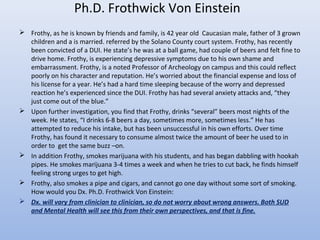 Ph.D. Frothwick Von Einstein
 Frothy, as he is known by friends and family, is 42 year old Caucasian male, father of 3 grown
children and a is married. referred by the Solano County court system. Frothy, has recently
been convicted of a DUI. He state’s he was at a ball game, had couple of beers and felt fine to
drive home. Frothy, is experiencing depressive symptoms due to his own shame and
embarrassment. Frothy, is a noted Professor of Archeology on campus and this could reflect
poorly on his character and reputation. He’s worried about the financial expense and loss of
his license for a year. He’s had a hard time sleeping because of the worry and depressed
reaction he’s experienced since the DUI. Frothy has had several anxiety attacks and, “they
just come out of the blue.”
 Upon further investigation, you find that Frothy, drinks “several” beers most nights of the
week. He states, “I drinks 6-8 beers a day, sometimes more, sometimes less.” He has
attempted to reduce his intake, but has been unsuccessful in his own efforts. Over time
Frothy, has found it necessary to consume almost twice the amount of beer he used to in
order to get the same buzz –on.
 In addition Frothy, smokes marijuana with his students, and has began dabbling with hookah
pipes. He smokes marijuana 3-4 times a week and when he tries to cut back, he finds himself
feeling strong urges to get high.
 Frothy, also smokes a pipe and cigars, and cannot go one day without some sort of smoking.
How would you Dx. Ph.D. Frothwick Von Einstein:
 Dx. will vary from clinician to clinician, so do not worry about wrong answers. Both SUD
and Mental Health will see this from their own perspectives, and that is fine.
 