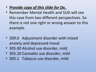• Provide copy of this slide for Dx.
• Remember Mental Health and SUD will see
this case from two different perspectives. So
there is not one right or wrong answer to this
example.
• 309.0 Adjustment disorder with mixed
anxiety and depressed mood
• 305.00 Alcohol use disorder, mild
• 305.20 Cannabis use disorder, mild
• 305.1 Tobacco use disorder, mild
 