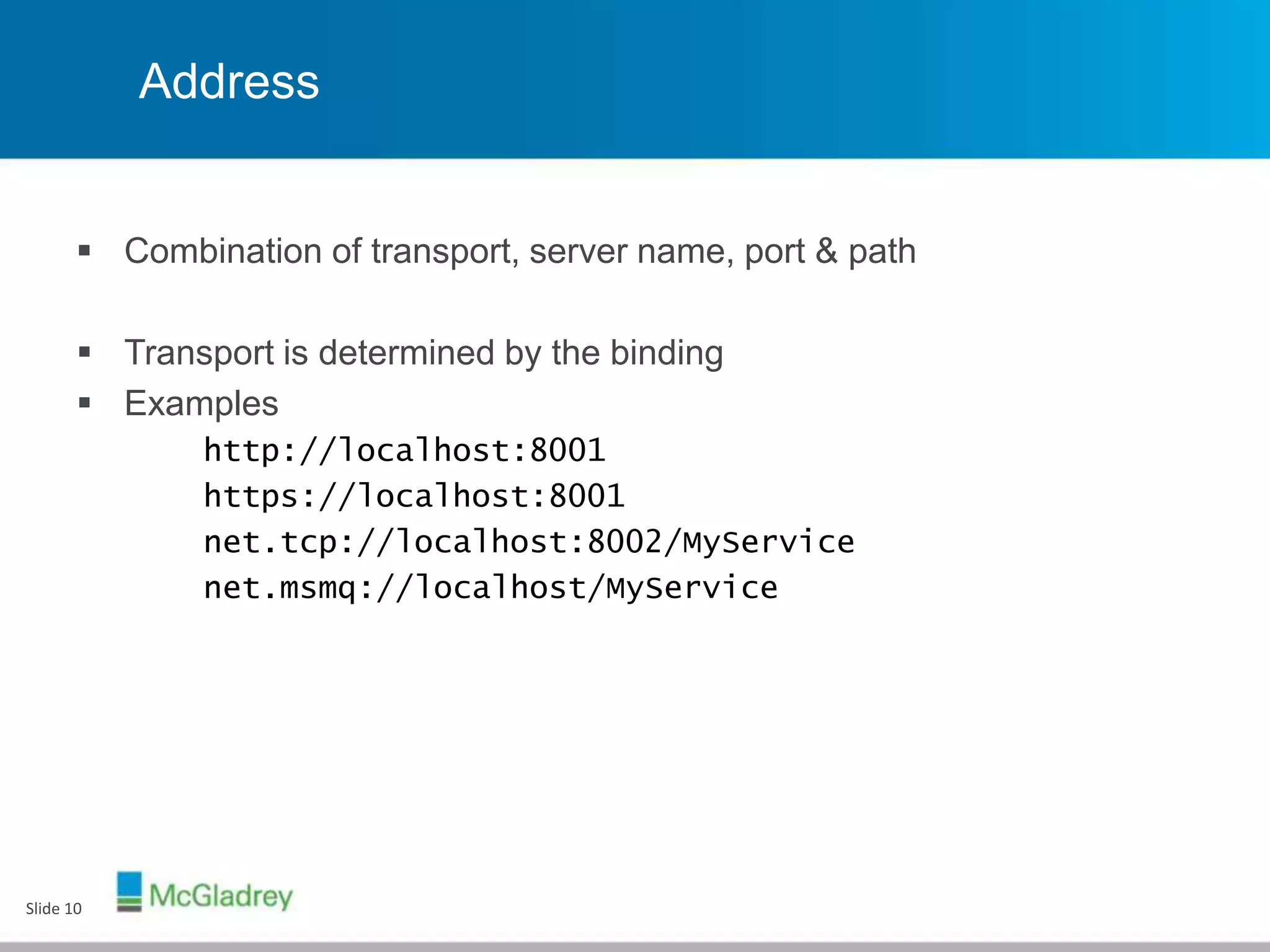 Address
 Combination of transport, server name, port & path
 Transport is determined by the binding
 Examples
http://localhost:8001
https://localhost:8001
net.tcp://localhost:8002/MyService
net.msmq://localhost/MyService
Slide 10
 
