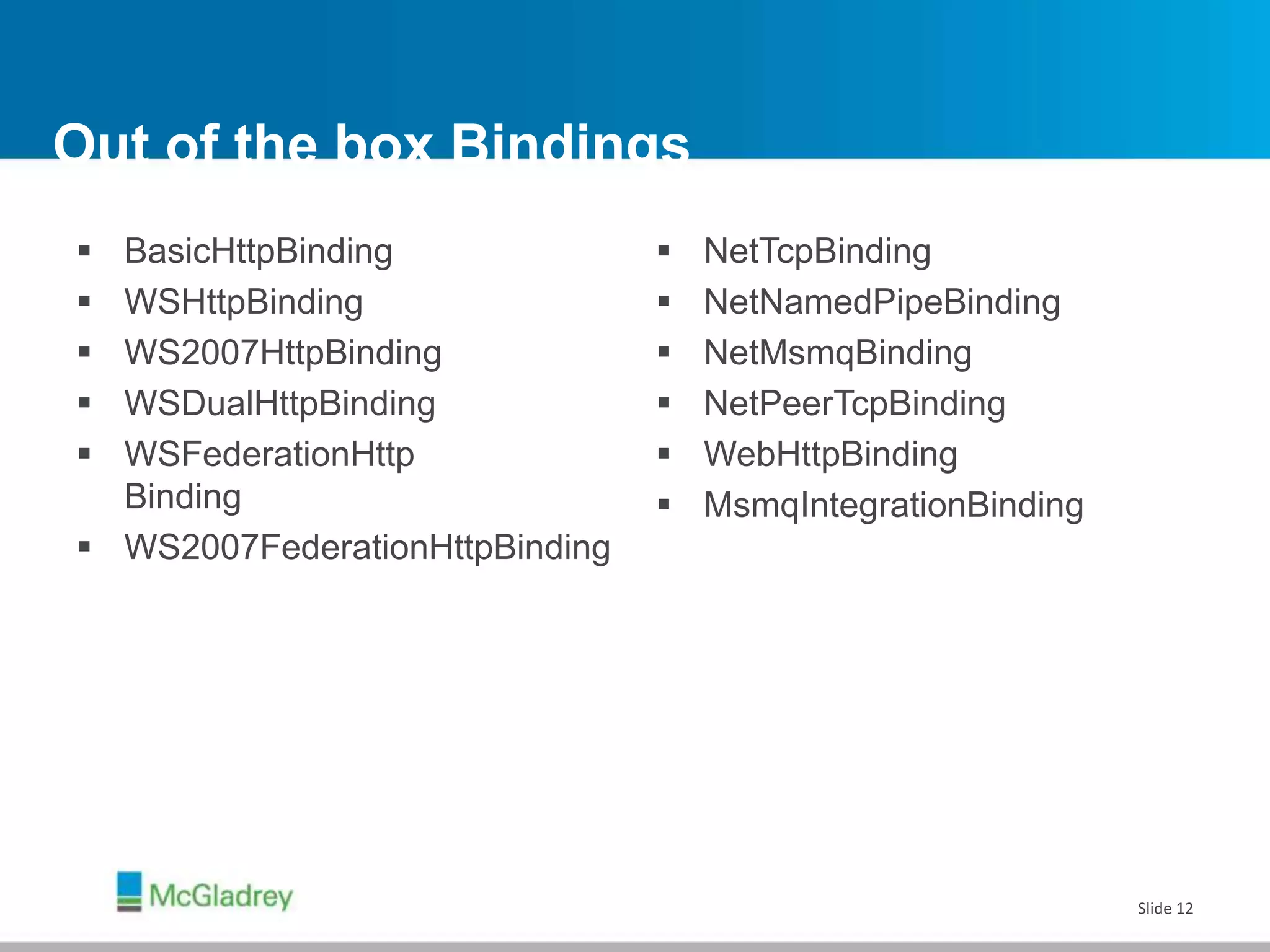 Out of the box Bindings
 BasicHttpBinding
 WSHttpBinding
 WS2007HttpBinding
 WSDualHttpBinding
 WSFederationHttp
Binding
 WS2007FederationHttpBinding
 NetTcpBinding
 NetNamedPipeBinding
 NetMsmqBinding
 NetPeerTcpBinding
 WebHttpBinding
 MsmqIntegrationBinding
Slide 12
 