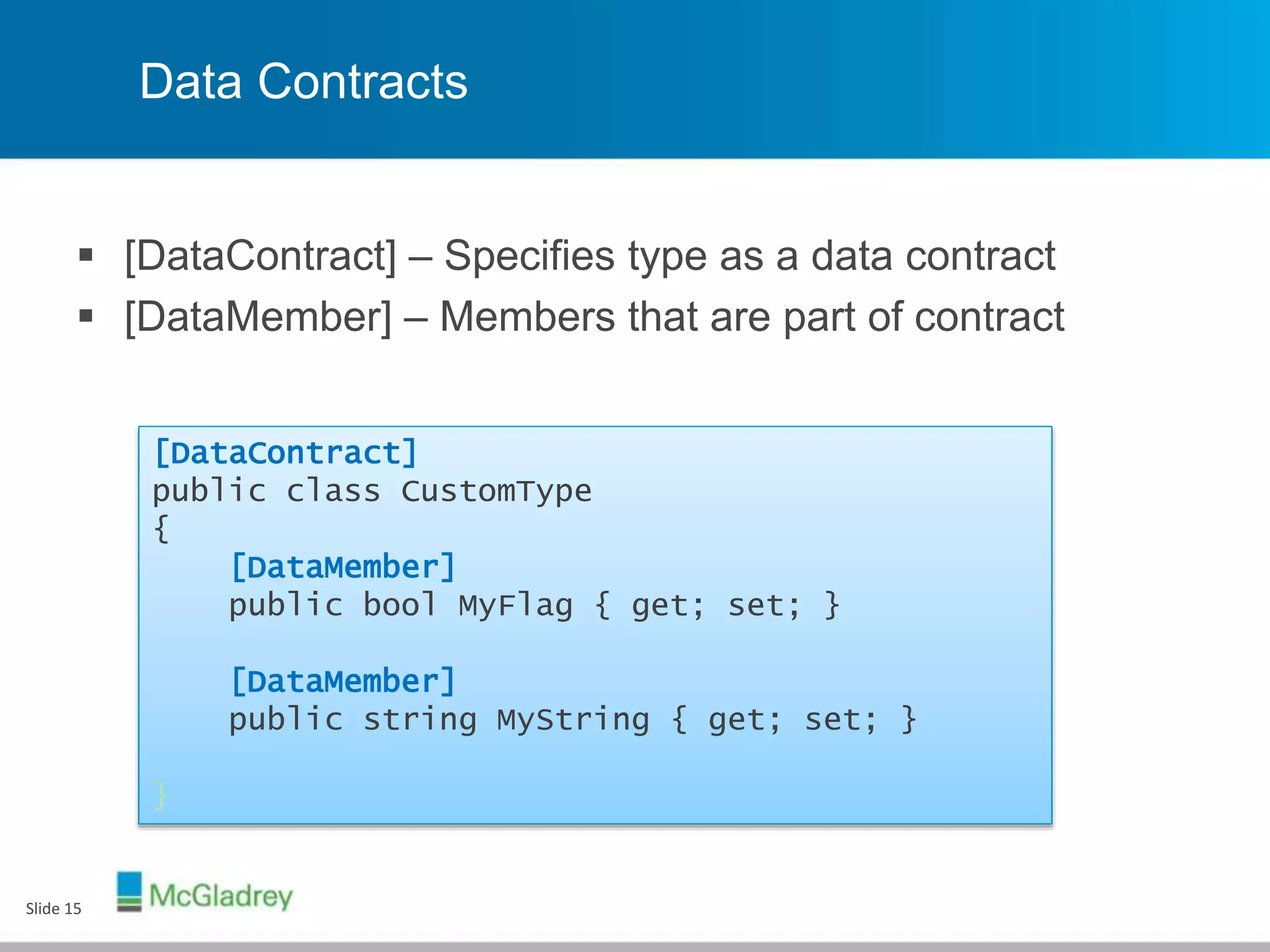 Data Contracts
 [DataContract] – Specifies type as a data contract
 [DataMember] – Members that are part of contract
Slide 15
[DataContract]
public class CustomType
{
[DataMember]
public bool MyFlag { get; set; }
[DataMember]
public string MyString { get; set; }
}
 