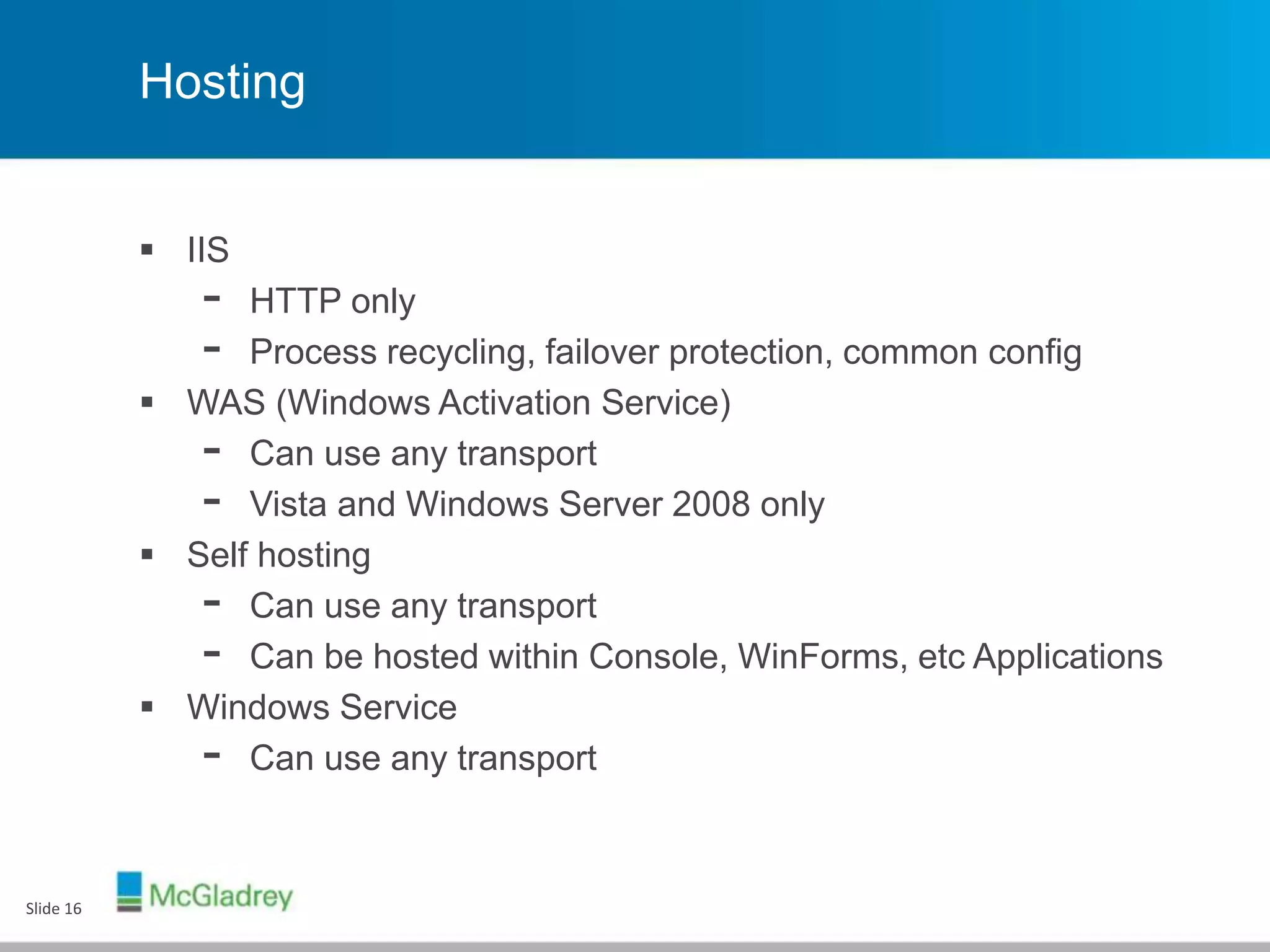 Hosting
 IIS
- HTTP only
- Process recycling, failover protection, common config
 WAS (Windows Activation Service)
- Can use any transport
- Vista and Windows Server 2008 only
 Self hosting
- Can use any transport
- Can be hosted within Console, WinForms, etc Applications
 Windows Service
- Can use any transport
Slide 16
 