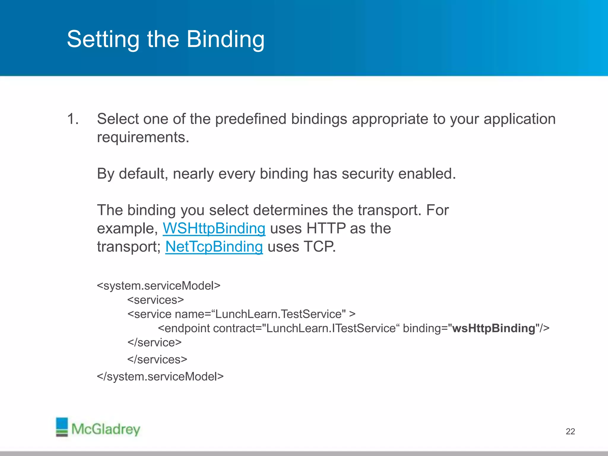 Setting the Binding
1. Select one of the predefined bindings appropriate to your application
requirements.
By default, nearly every binding has security enabled.
The binding you select determines the transport. For
example, WSHttpBinding uses HTTP as the
transport; NetTcpBinding uses TCP.
<system.serviceModel>
<services>
<service name=“LunchLearn.TestService" >
<endpoint contract="LunchLearn.ITestService“ binding="wsHttpBinding"/>
</service>
</services>
</system.serviceModel>
22
 