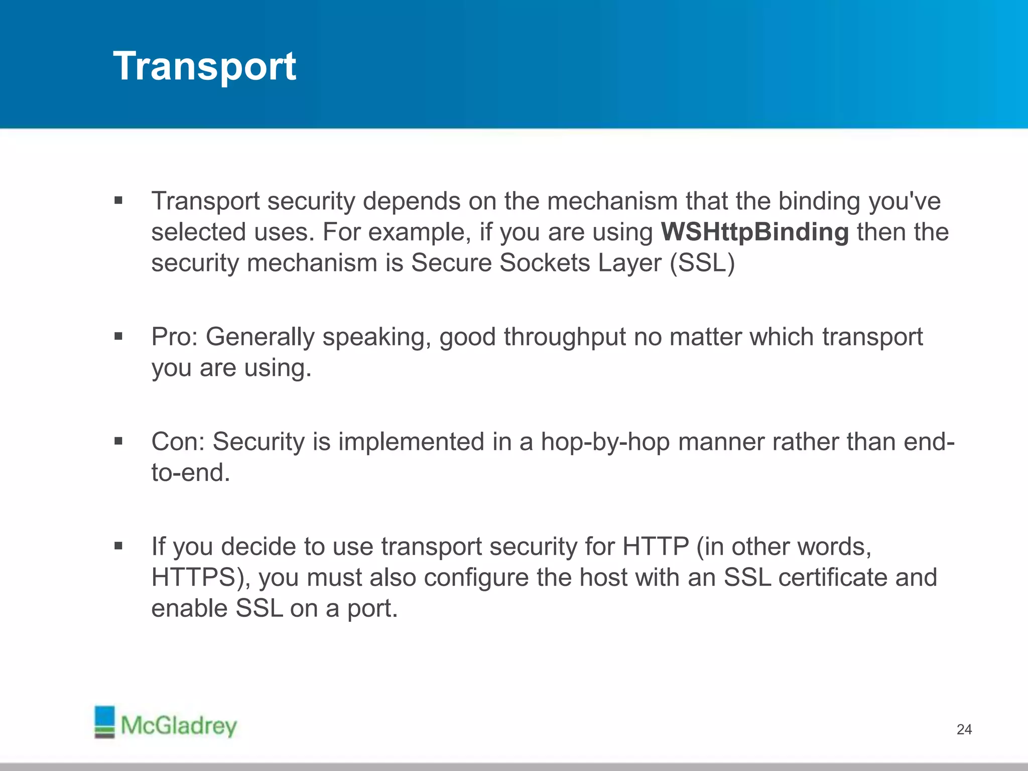 Transport
 Transport security depends on the mechanism that the binding you've
selected uses. For example, if you are using WSHttpBinding then the
security mechanism is Secure Sockets Layer (SSL)
 Pro: Generally speaking, good throughput no matter which transport
you are using.
 Con: Security is implemented in a hop-by-hop manner rather than end-
to-end.
 If you decide to use transport security for HTTP (in other words,
HTTPS), you must also configure the host with an SSL certificate and
enable SSL on a port.
24
 