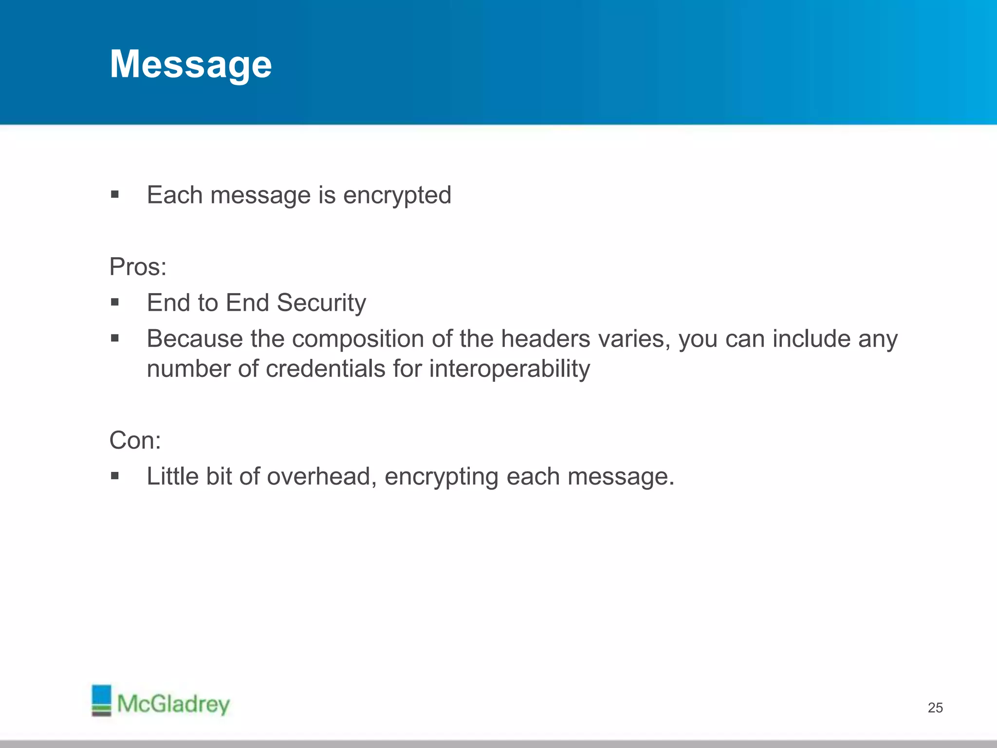 Message
 Each message is encrypted
Pros:
 End to End Security
 Because the composition of the headers varies, you can include any
number of credentials for interoperability
Con:
 Little bit of overhead, encrypting each message.
25
 