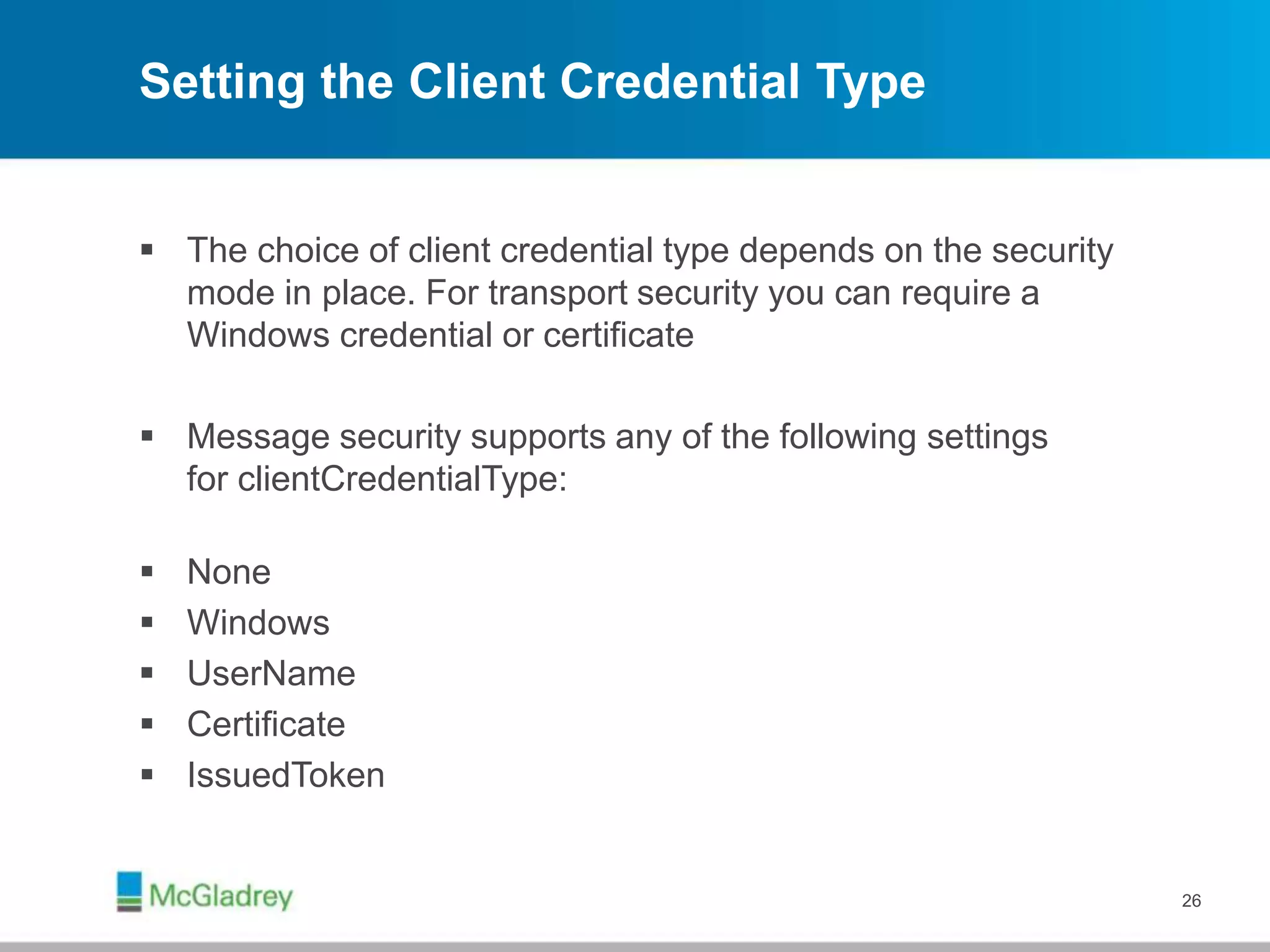 Setting the Client Credential Type
 The choice of client credential type depends on the security
mode in place. For transport security you can require a
Windows credential or certificate
 Message security supports any of the following settings
for clientCredentialType:
 None
 Windows
 UserName
 Certificate
 IssuedToken
26
 