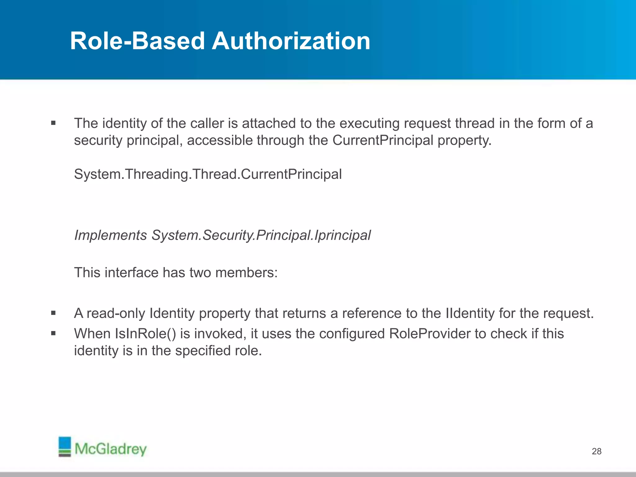 Role-Based Authorization
 The identity of the caller is attached to the executing request thread in the form of a
security principal, accessible through the CurrentPrincipal property.
System.Threading.Thread.CurrentPrincipal
Implements System.Security.Principal.Iprincipal
This interface has two members:
 A read-only Identity property that returns a reference to the IIdentity for the request.
 When IsInRole() is invoked, it uses the configured RoleProvider to check if this
identity is in the specified role.
28
 