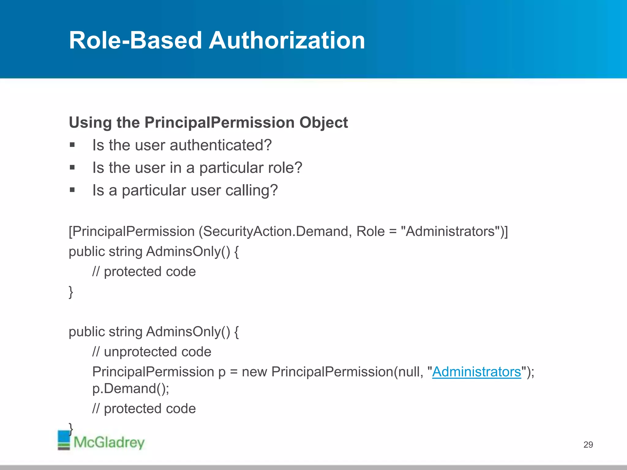 Role-Based Authorization
Using the PrincipalPermission Object
 Is the user authenticated?
 Is the user in a particular role?
 Is a particular user calling?
[PrincipalPermission (SecurityAction.Demand, Role = "Administrators")]
public string AdminsOnly() {
// protected code
}
public string AdminsOnly() {
// unprotected code
PrincipalPermission p = new PrincipalPermission(null, "Administrators");
p.Demand();
// protected code
}
29
 