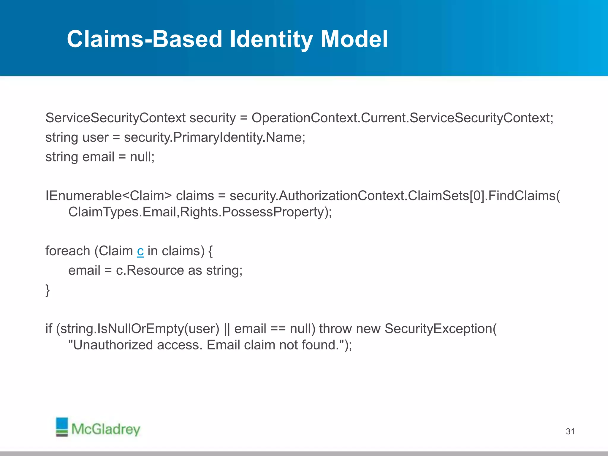 Claims-Based Identity Model
ServiceSecurityContext security = OperationContext.Current.ServiceSecurityContext;
string user = security.PrimaryIdentity.Name;
string email = null;
IEnumerable<Claim> claims = security.AuthorizationContext.ClaimSets[0].FindClaims(
ClaimTypes.Email,Rights.PossessProperty);
foreach (Claim c in claims) {
email = c.Resource as string;
}
if (string.IsNullOrEmpty(user) || email == null) throw new SecurityException(
"Unauthorized access. Email claim not found.");
31
 