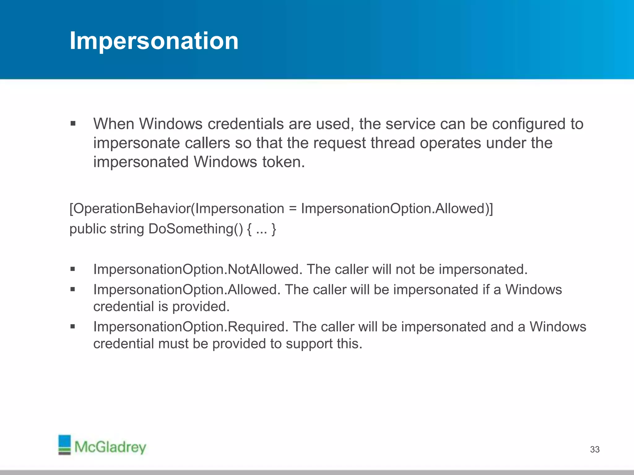 Impersonation
 When Windows credentials are used, the service can be configured to
impersonate callers so that the request thread operates under the
impersonated Windows token.
[OperationBehavior(Impersonation = ImpersonationOption.Allowed)]
public string DoSomething() { ... }
 ImpersonationOption.NotAllowed. The caller will not be impersonated.
 ImpersonationOption.Allowed. The caller will be impersonated if a Windows
credential is provided.
 ImpersonationOption.Required. The caller will be impersonated and a Windows
credential must be provided to support this.
33
 